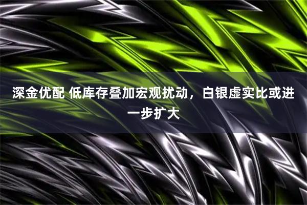 深金优配 低库存叠加宏观扰动，白银虚实比或进一步扩大