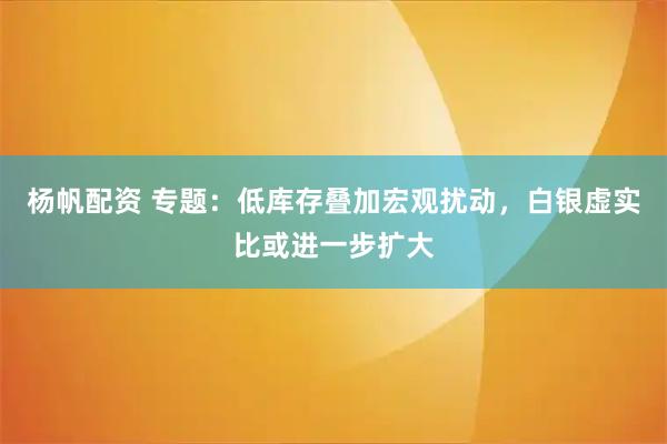杨帆配资 专题：低库存叠加宏观扰动，白银虚实比或进一步扩大