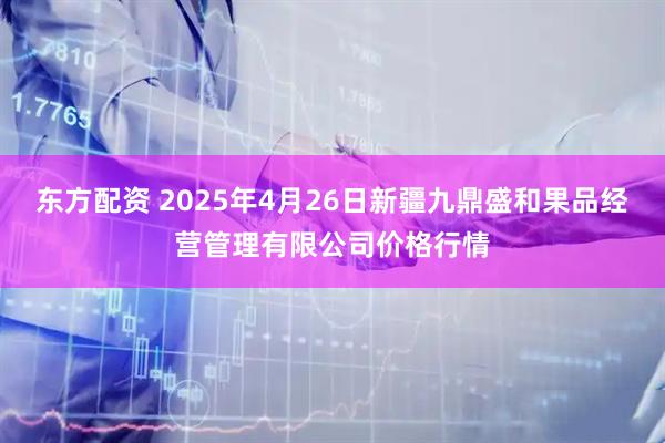 东方配资 2025年4月26日新疆九鼎盛和果品经营管理有限公司价格行情
