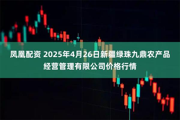凤凰配资 2025年4月26日新疆绿珠九鼎农产品经营管理有限公司价格行情