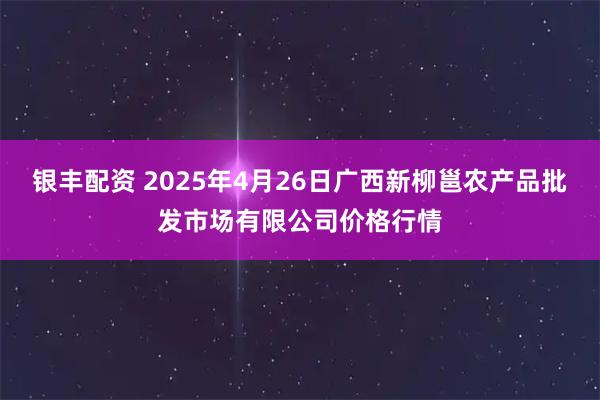 银丰配资 2025年4月26日广西新柳邕农产品批发市场有限公司价格行情