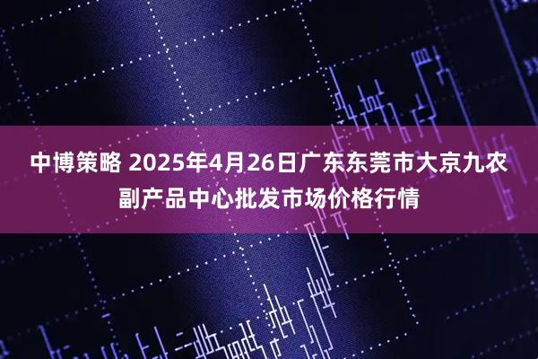 中博策略 2025年4月26日广东东莞市大京九农副产品中心批发市场价格行情
