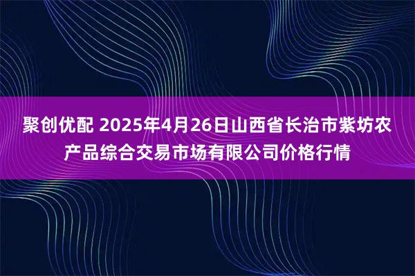 聚创优配 2025年4月26日山西省长治市紫坊农产品综合交易市场有限公司价格行情