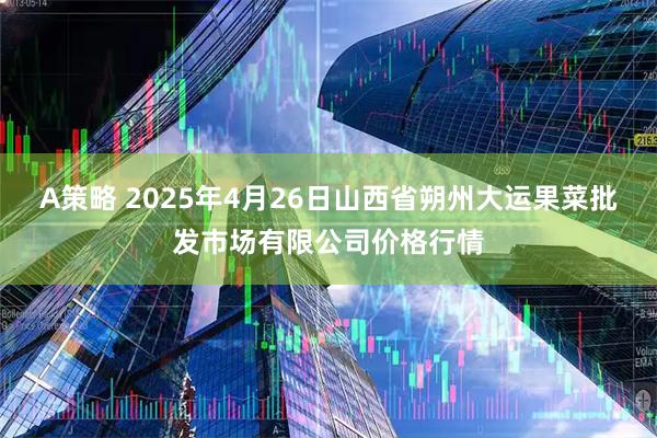A策略 2025年4月26日山西省朔州大运果菜批发市场有限公司价格行情