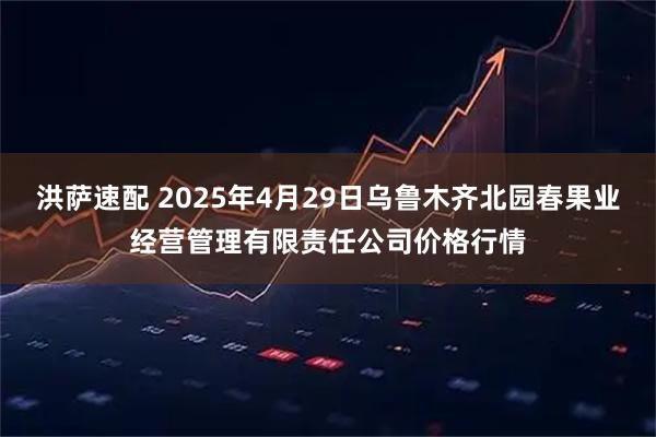 洪萨速配 2025年4月29日乌鲁木齐北园春果业经营管理有限责任公司价格行情