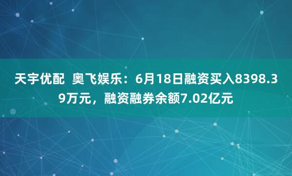 天宇优配  奥飞娱乐：6月18日融资买入8398.39万元，融资融券余额7.02亿元