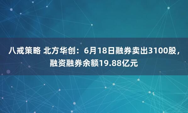 八戒策略 北方华创：6月18日融券卖出3100股，融资融券余额19.88亿元