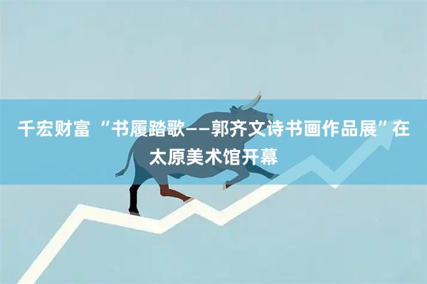 千宏财富 “书履踏歌——郭齐文诗书画作品展”在太原美术馆开幕