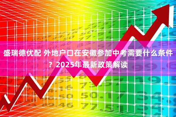 盛瑞德优配 外地户口在安徽参加中考需要什么条件？2025年最新政策解读