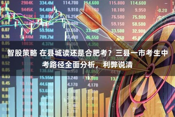 智股策略 在县城读还是合肥考？三县一市考生中考路径全面分析，利弊说清