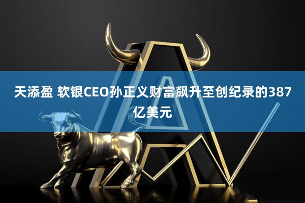 天添盈 软银CEO孙正义财富飙升至创纪录的387亿美元