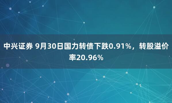 中兴证券 9月30日国力转债下跌0.91%，转股溢价率20.96%