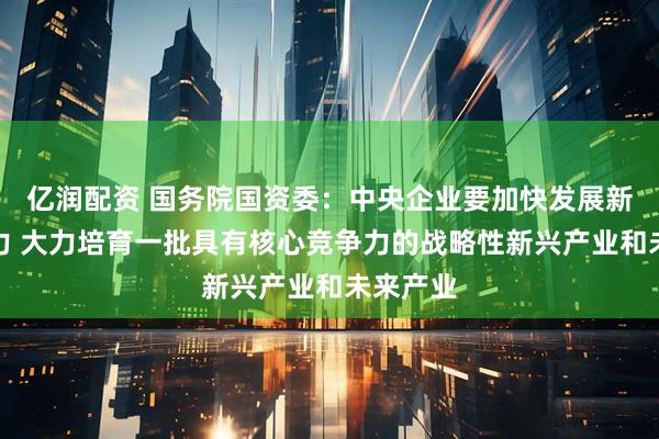 亿润配资 国务院国资委：中央企业要加快发展新质生产力 大力培育一批具有核心竞争力的战略性新兴产业和未来产业
