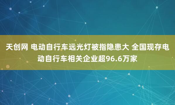 天创网 电动自行车远光灯被指隐患大 全国现存电动自行车相关企业超96.6万家