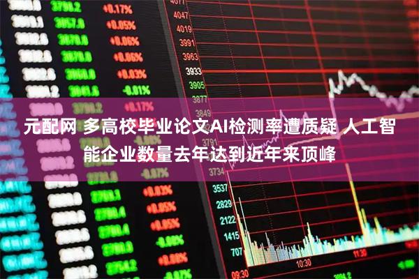 元配网 多高校毕业论文AI检测率遭质疑 人工智能企业数量去年达到近年来顶峰