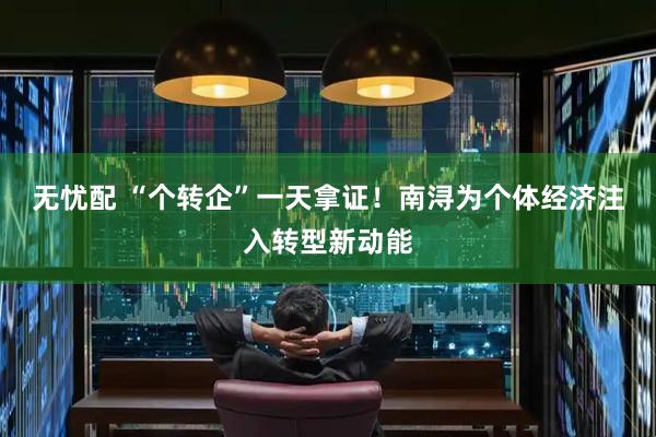 无忧配 “个转企”一天拿证！南浔为个体经济注入转型新动能