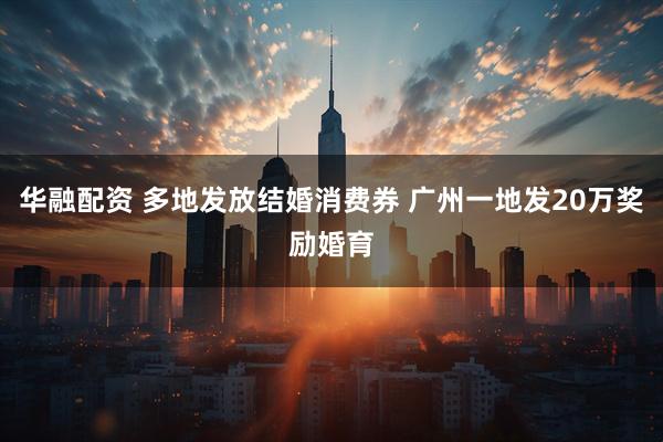 华融配资 多地发放结婚消费券 广州一地发20万奖励婚育