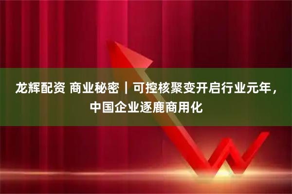 龙辉配资 商业秘密｜可控核聚变开启行业元年，中国企业逐鹿商用化