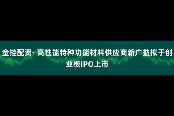 金控配资· 高性能特种功能材料供应商新广益拟于创业板IPO上市