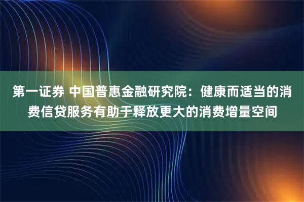 第一证券 中国普惠金融研究院：健康而适当的消费信贷服务有助于释放更大的消费增量空间