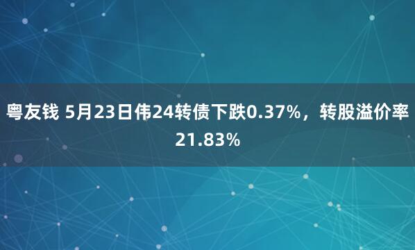 粤友钱 5月23日伟24转债下跌0.37%，转股溢价率21.83%