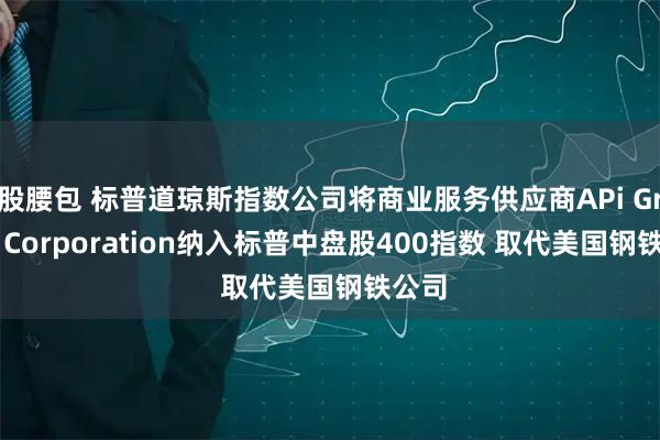 股腰包 标普道琼斯指数公司将商业服务供应商APi Group Corporation纳入标普中盘股400指数 取代美国钢铁公司