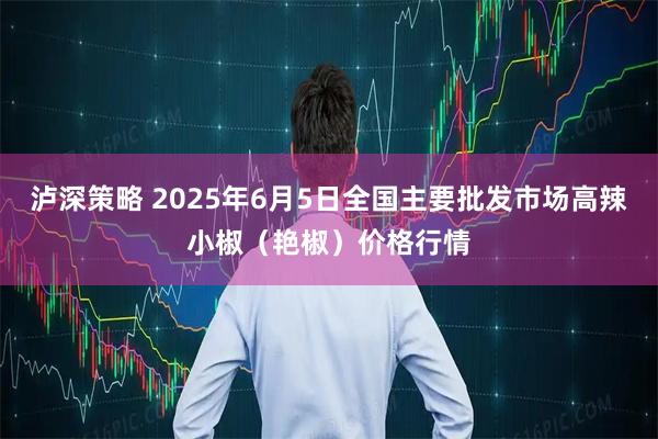 泸深策略 2025年6月5日全国主要批发市场高辣小椒（艳椒）价格行情