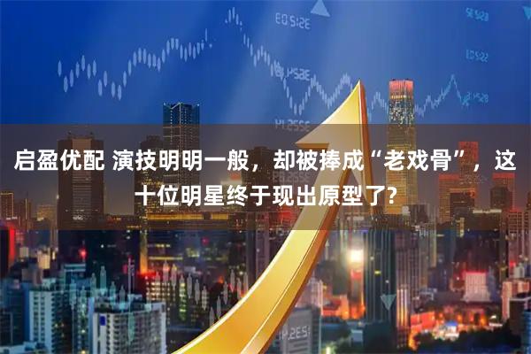 启盈优配 演技明明一般，却被捧成“老戏骨”，这十位明星终于现出原型了?