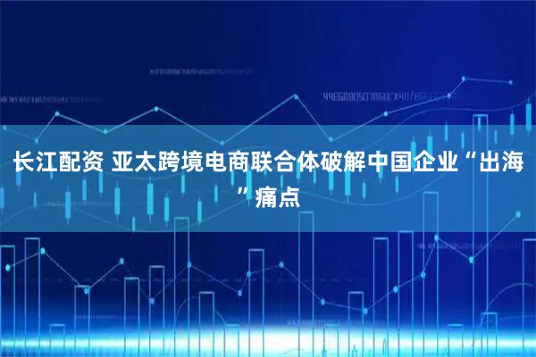 长江配资 亚太跨境电商联合体破解中国企业“出海”痛点