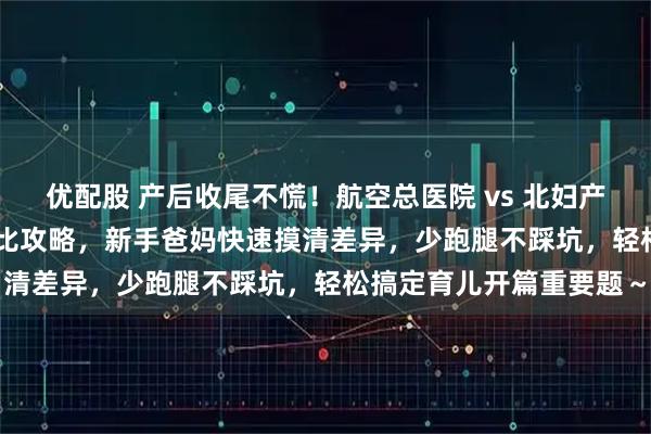 优配股 产后收尾不慌！航空总医院 vs 北妇产出院流程 + 产后复查对比攻略，新手爸妈快速摸清差异，少跑腿不踩坑，轻松搞定育儿开篇重要题～