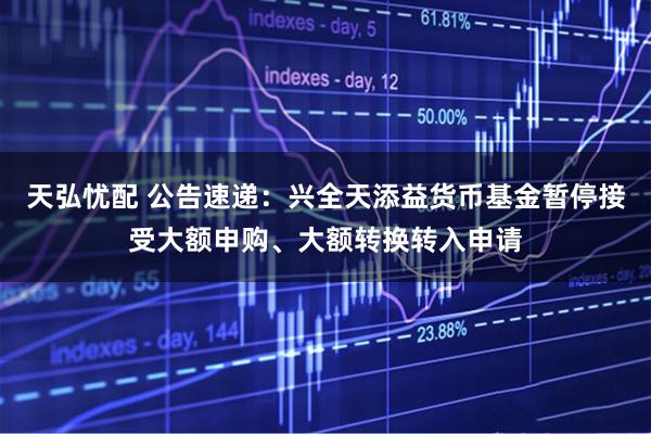 天弘忧配 公告速递：兴全天添益货币基金暂停接受大额申购、大额转换转入申请