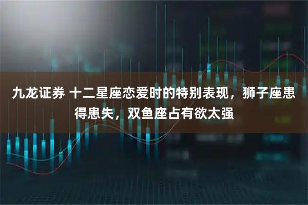 九龙证券 十二星座恋爱时的特别表现，狮子座患得患失，双鱼座占有欲太强